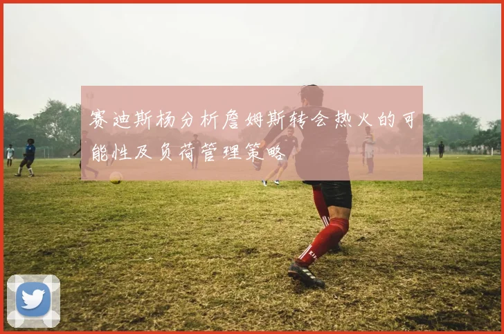 赛迪斯杨分析詹姆斯转会热火的可能性及负荷管理策略