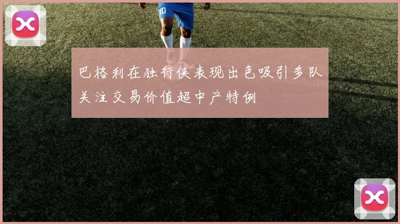 巴格利在独行侠表现出色吸引多队关注交易价值超中产特例